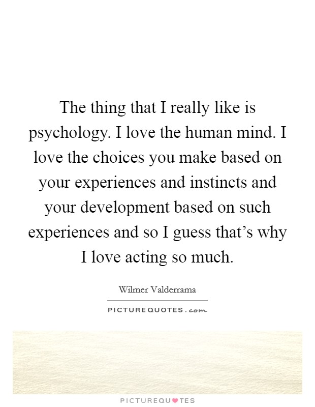The thing that I really like is psychology. I love the human mind. I love the choices you make based on your experiences and instincts and your development based on such experiences and so I guess that's why I love acting so much. Picture Quote #1