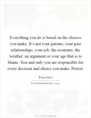 Everything you do is based on the choices you make. It’s not your parents, your past relationships, your job, the economy, the weather, an argument or your age that is to blame. You and only you are responsible for every decision and choice you make. Period Picture Quote #1
