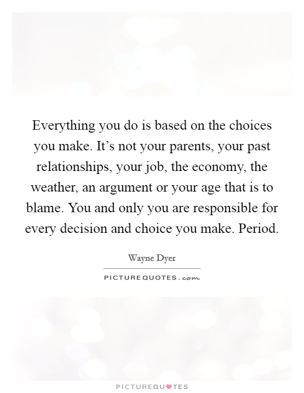 Everything you do is based on the choices you make. It's not your parents, your past relationships, your job, the economy, the weather, an argument or your age that is to blame. You and only you are responsible for every decision and choice you make. Period. Picture Quote #1