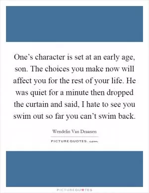 One’s character is set at an early age, son. The choices you make now will affect you for the rest of your life. He was quiet for a minute then dropped the curtain and said, I hate to see you swim out so far you can’t swim back Picture Quote #1