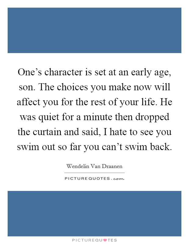 One's character is set at an early age, son. The choices you make now will affect you for the rest of your life. He was quiet for a minute then dropped the curtain and said, I hate to see you swim out so far you can't swim back. Picture Quote #1