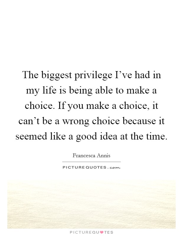 The biggest privilege I've had in my life is being able to make a choice. If you make a choice, it can't be a wrong choice because it seemed like a good idea at the time. Picture Quote #1