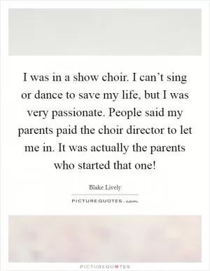 I was in a show choir. I can’t sing or dance to save my life, but I was very passionate. People said my parents paid the choir director to let me in. It was actually the parents who started that one! Picture Quote #1