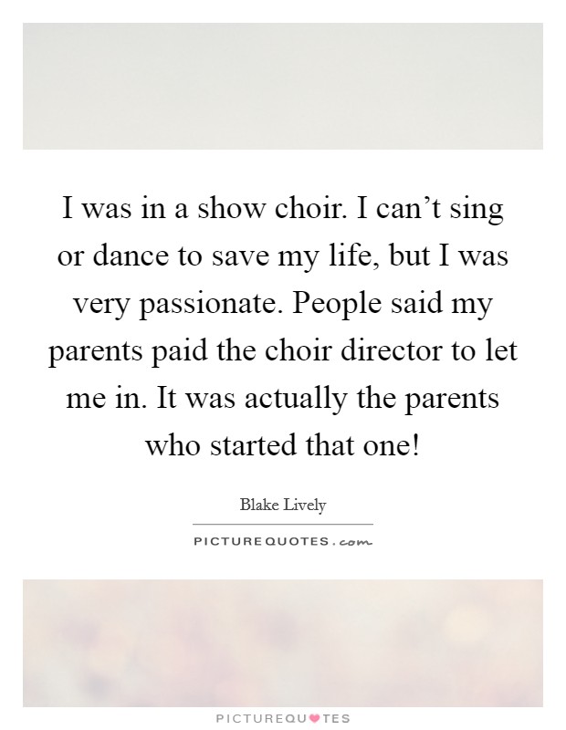 I was in a show choir. I can't sing or dance to save my life, but I was very passionate. People said my parents paid the choir director to let me in. It was actually the parents who started that one! Picture Quote #1