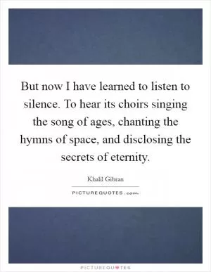 But now I have learned to listen to silence. To hear its choirs singing the song of ages, chanting the hymns of space, and disclosing the secrets of eternity Picture Quote #1