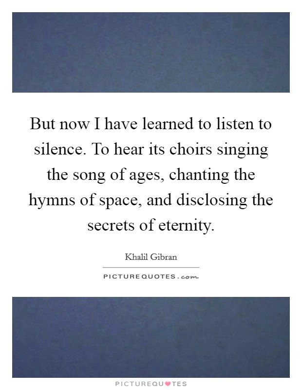 But now I have learned to listen to silence. To hear its choirs singing the song of ages, chanting the hymns of space, and disclosing the secrets of eternity. Picture Quote #1