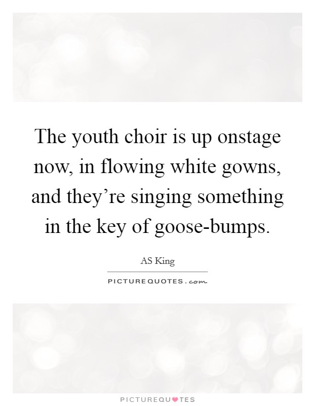 The youth choir is up onstage now, in flowing white gowns, and they're singing something in the key of goose-bumps. Picture Quote #1