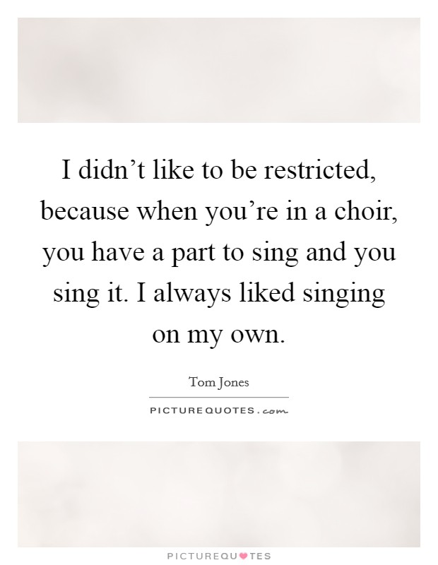 I didn't like to be restricted, because when you're in a choir, you have a part to sing and you sing it. I always liked singing on my own. Picture Quote #1