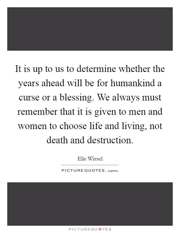 It is up to us to determine whether the years ahead will be for humankind a curse or a blessing. We always must remember that it is given to men and women to choose life and living, not death and destruction. Picture Quote #1