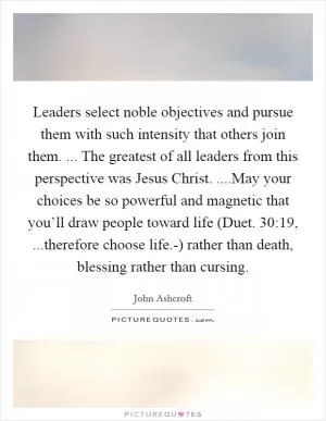 Leaders select noble objectives and pursue them with such intensity that others join them. ... The greatest of all leaders from this perspective was Jesus Christ. ....May your choices be so powerful and magnetic that you’ll draw people toward life (Duet. 30:19, ...therefore choose life.-) rather than death, blessing rather than cursing Picture Quote #1