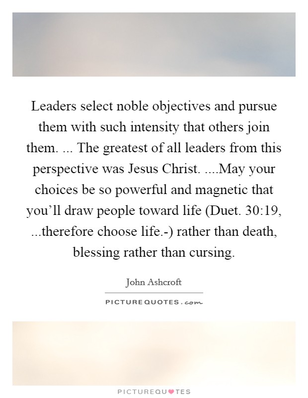 Leaders select noble objectives and pursue them with such intensity that others join them. ... The greatest of all leaders from this perspective was Jesus Christ. ....May your choices be so powerful and magnetic that you'll draw people toward life (Duet. 30:19, ...therefore choose life.-) rather than death, blessing rather than cursing. Picture Quote #1