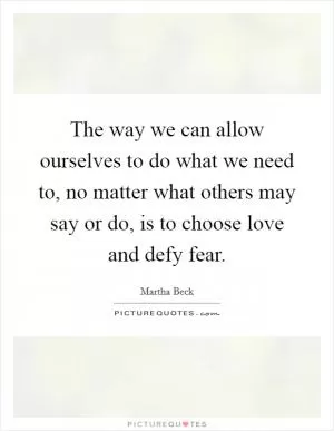 The way we can allow ourselves to do what we need to, no matter what others may say or do, is to choose love and defy fear Picture Quote #1