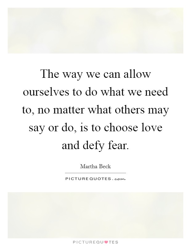 The way we can allow ourselves to do what we need to, no matter what others may say or do, is to choose love and defy fear. Picture Quote #1