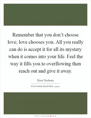 Remember that you don’t choose love; love chooses you. All you really can do is accept it for all its mystery when it comes into your life. Feel the way it fills you to overflowing then reach out and give it away Picture Quote #1