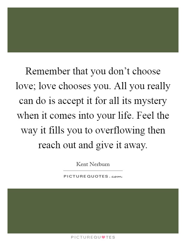 Remember that you don't choose love; love chooses you. All you really can do is accept it for all its mystery when it comes into your life. Feel the way it fills you to overflowing then reach out and give it away. Picture Quote #1