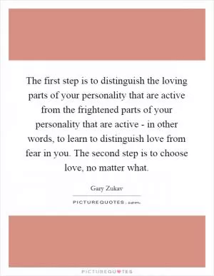 The first step is to distinguish the loving parts of your personality that are active from the frightened parts of your personality that are active - in other words, to learn to distinguish love from fear in you. The second step is to choose love, no matter what Picture Quote #1