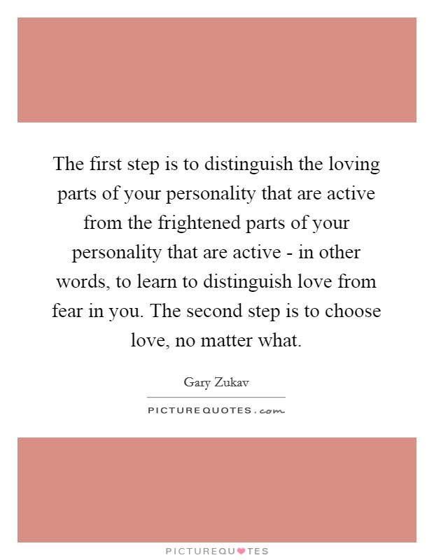 The first step is to distinguish the loving parts of your personality that are active from the frightened parts of your personality that are active - in other words, to learn to distinguish love from fear in you. The second step is to choose love, no matter what. Picture Quote #1