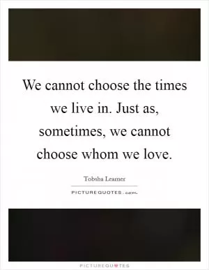We cannot choose the times we live in. Just as, sometimes, we cannot choose whom we love Picture Quote #1