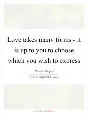 Love takes many forms - it is up to you to choose which you wish to express Picture Quote #1