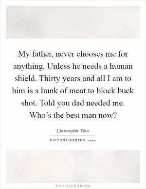 My father, never chooses me for anything. Unless he needs a human shield. Thirty years and all I am to him is a hunk of meat to block buck shot. Told you dad needed me. Who’s the best man now? Picture Quote #1