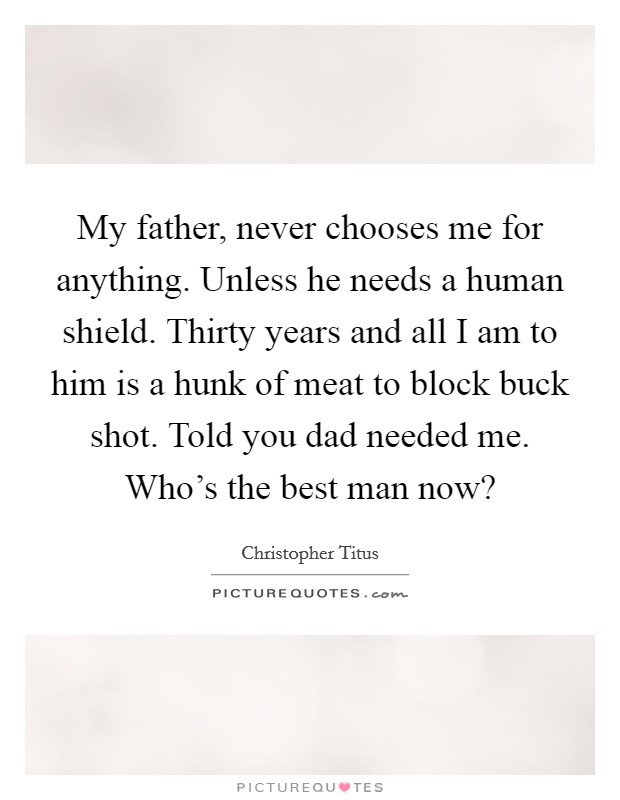 My father, never chooses me for anything. Unless he needs a human shield. Thirty years and all I am to him is a hunk of meat to block buck shot. Told you dad needed me. Who's the best man now? Picture Quote #1