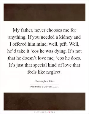 My father, never chooses me for anything. If you needed a kidney and I offered him mine, well, pfft. Well, he’d take it ‘cos he was dying. It’s not that he doesn’t love me, ‘cos he does. It’s just that special kind of love that feels like neglect Picture Quote #1
