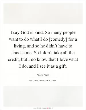 I say God is kind. So many people want to do what I do [comedy] for a living, and so he didn’t have to choose me. So I don’t take all the credit, but I do know that I love what I do, and I see it as a gift Picture Quote #1