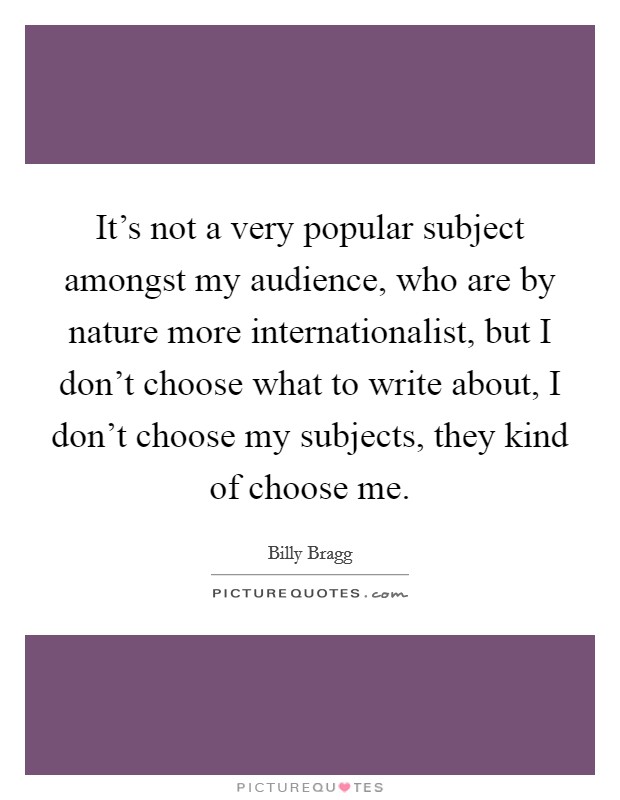 It's not a very popular subject amongst my audience, who are by nature more internationalist, but I don't choose what to write about, I don't choose my subjects, they kind of choose me. Picture Quote #1