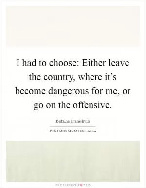 I had to choose: Either leave the country, where it’s become dangerous for me, or go on the offensive Picture Quote #1