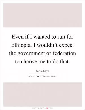 Even if I wanted to run for Ethiopia, I wouldn’t expect the government or federation to choose me to do that Picture Quote #1