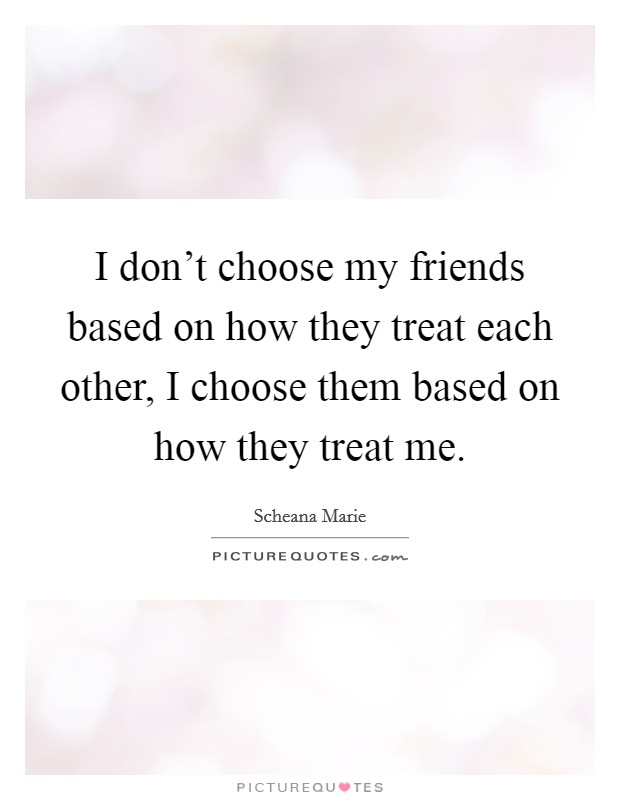 I don't choose my friends based on how they treat each other, I choose them based on how they treat me. Picture Quote #1