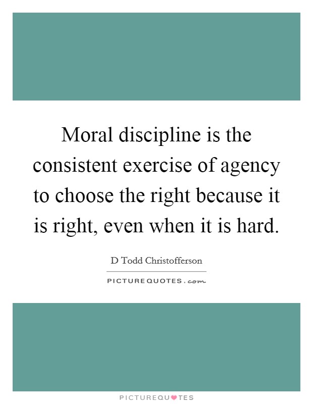 Moral discipline is the consistent exercise of agency to choose the right because it is right, even when it is hard. Picture Quote #1