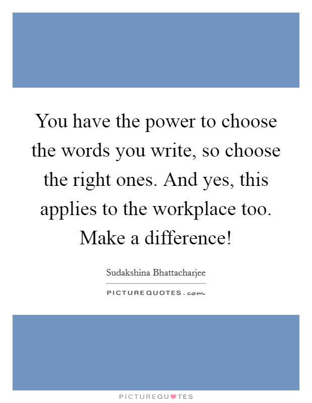 You have the power to choose the words you write, so choose the right ones. And yes, this applies to the workplace too. Make a difference! Picture Quote #1