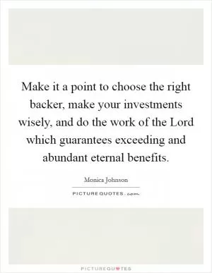 Make it a point to choose the right backer, make your investments wisely, and do the work of the Lord which guarantees exceeding and abundant eternal benefits Picture Quote #1