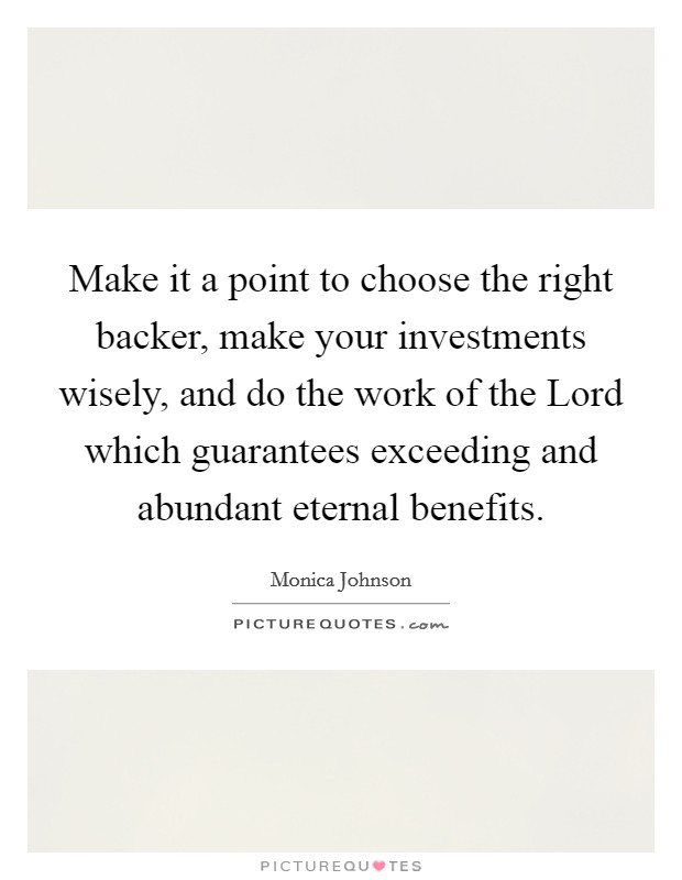 Make it a point to choose the right backer, make your investments wisely, and do the work of the Lord which guarantees exceeding and abundant eternal benefits. Picture Quote #1