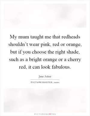 My mum taught me that redheads shouldn’t wear pink, red or orange, but if you choose the right shade, such as a bright orange or a cherry red, it can look fabulous Picture Quote #1