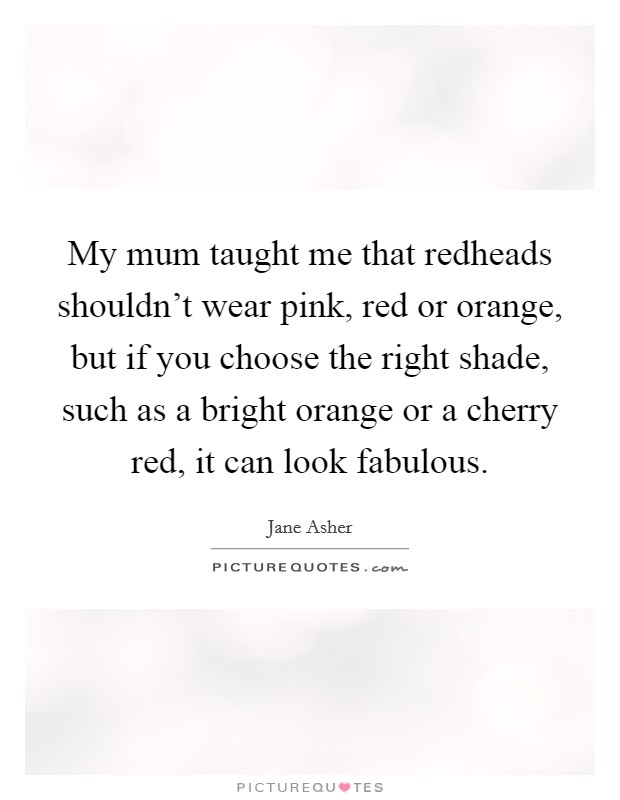 My mum taught me that redheads shouldn't wear pink, red or orange, but if you choose the right shade, such as a bright orange or a cherry red, it can look fabulous. Picture Quote #1