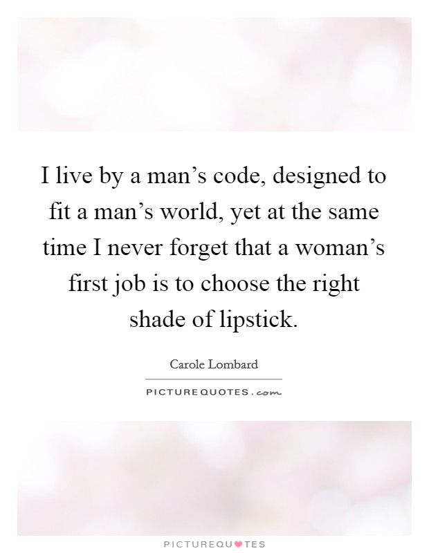 I live by a man's code, designed to fit a man's world, yet at the same time I never forget that a woman's first job is to choose the right shade of lipstick. Picture Quote #1