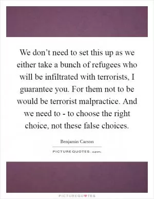 We don’t need to set this up as we either take a bunch of refugees who will be infiltrated with terrorists, I guarantee you. For them not to be would be terrorist malpractice. And we need to - to choose the right choice, not these false choices Picture Quote #1