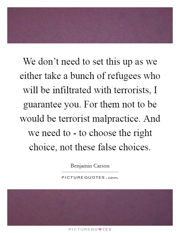 We don't need to set this up as we either take a bunch of refugees who will be infiltrated with terrorists, I guarantee you. For them not to be would be terrorist malpractice. And we need to - to choose the right choice, not these false choices. Picture Quote #1