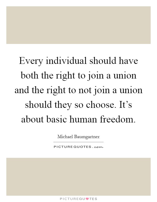 Every individual should have both the right to join a union and the right to not join a union should they so choose. It's about basic human freedom. Picture Quote #1