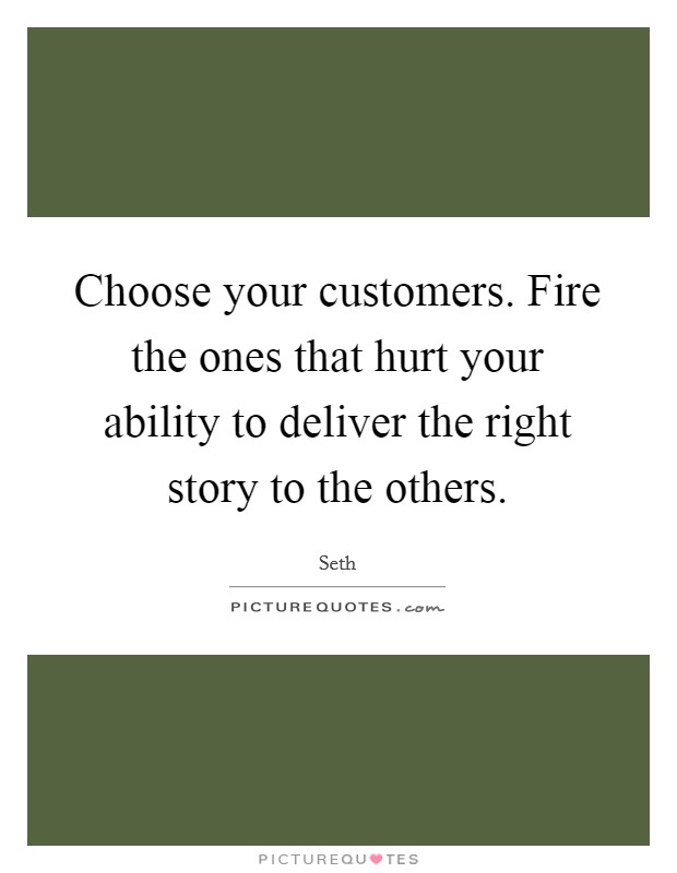 Choose your customers. Fire the ones that hurt your ability to deliver the right story to the others. Picture Quote #1