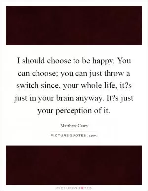 I should choose to be happy. You can choose; you can just throw a switch since, your whole life, it?s just in your brain anyway. It?s just your perception of it Picture Quote #1