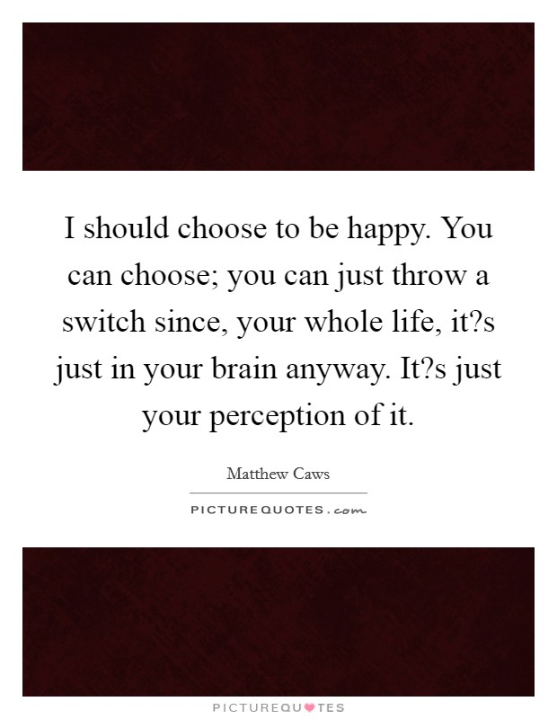 I should choose to be happy. You can choose; you can just throw a switch since, your whole life, it?s just in your brain anyway. It?s just your perception of it. Picture Quote #1