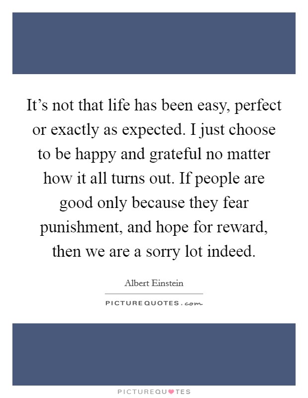It's not that life has been easy, perfect or exactly as expected. I just choose to be happy and grateful no matter how it all turns out. If people are good only because they fear punishment, and hope for reward, then we are a sorry lot indeed. Picture Quote #1