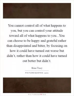 You cannot control all of what happens to you, but you can control your attitude toward all of what happens to you...You can choose to be happy and grateful rather than disappointed and bitter, by focusing on how it could have turned out worse but didn’t, rather than how it could have turned out better but didn’t Picture Quote #1