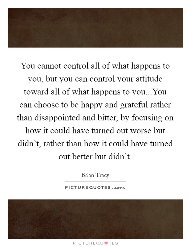 You cannot control all of what happens to you, but you can control your attitude toward all of what happens to you...You can choose to be happy and grateful rather than disappointed and bitter, by focusing on how it could have turned out worse but didn't, rather than how it could have turned out better but didn't. Picture Quote #1