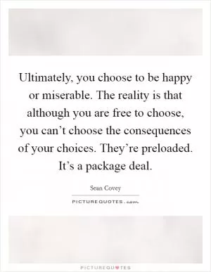 Ultimately, you choose to be happy or miserable. The reality is that although you are free to choose, you can’t choose the consequences of your choices. They’re preloaded. It’s a package deal Picture Quote #1