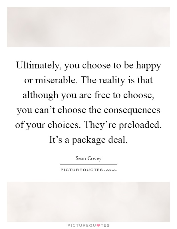 Ultimately, you choose to be happy or miserable. The reality is that although you are free to choose, you can't choose the consequences of your choices. They're preloaded. It's a package deal. Picture Quote #1