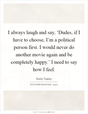 I always laugh and say, ‘Dudes, if I have to choose, I’m a political person first. I would never do another movie again and be completely happy.’ I need to say how I feel Picture Quote #1